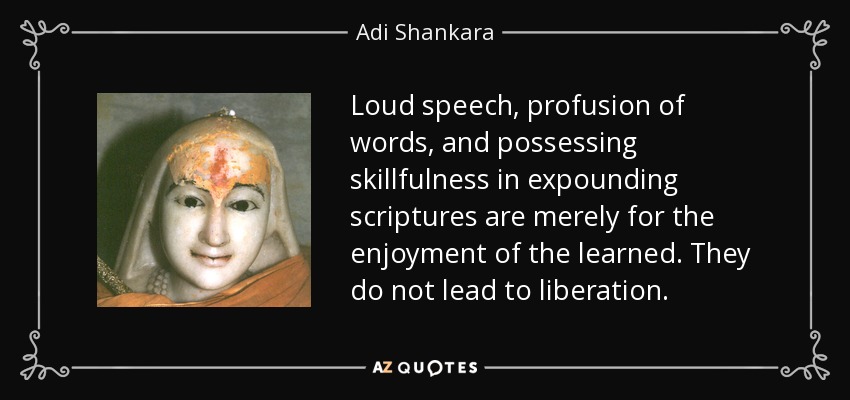 Loud speech, profusion of words, and possessing skillfulness in expounding scriptures are merely for the enjoyment of the learned. They do not lead to liberation. - Adi Shankara