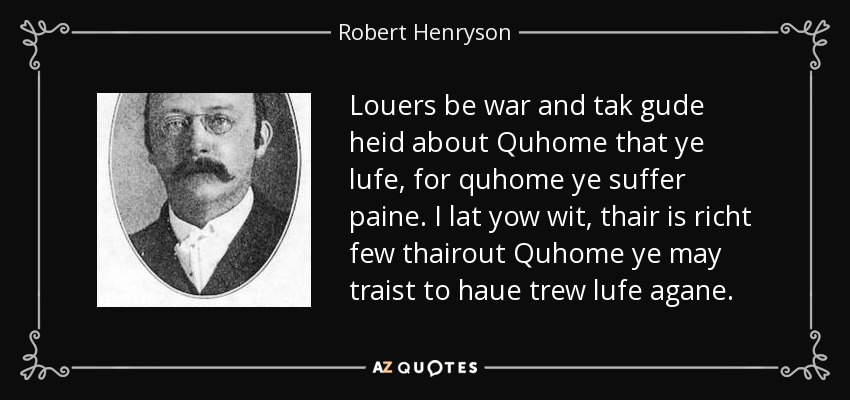 Louers be war and tak gude heid about Quhome that ye lufe, for quhome ye suffer paine. I lat yow wit, thair is richt few thairout Quhome ye may traist to haue trew lufe agane. - Robert Henryson