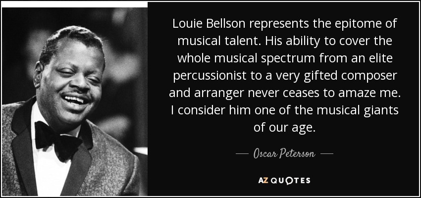 Louie Bellson represents the epitome of musical talent. His ability to cover the whole musical spectrum from an elite percussionist to a very gifted composer and arranger never ceases to amaze me. I consider him one of the musical giants of our age. - Oscar Peterson