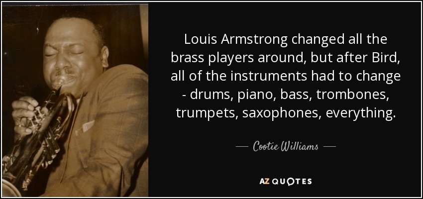 Louis Armstrong changed all the brass players around, but after Bird, all of the instruments had to change - drums, piano, bass, trombones, trumpets, saxophones, everything. - Cootie Williams