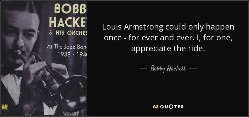 Louis Armstrong could only happen once - for ever and ever. I, for one, appreciate the ride. - Bobby Hackett
