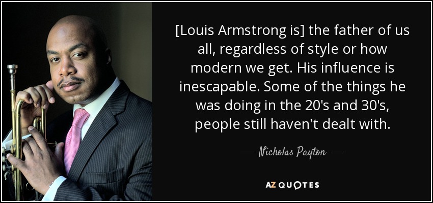 [Louis Armstrong is] the father of us all, regardless of style or how modern we get. His influence is inescapable. Some of the things he was doing in the 20's and 30's, people still haven't dealt with. - Nicholas Payton