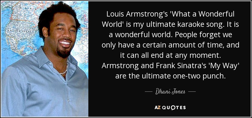 Louis Armstrong's 'What a Wonderful World' is my ultimate karaoke song. It is a wonderful world. People forget we only have a certain amount of time, and it can all end at any moment. Armstrong and Frank Sinatra's 'My Way' are the ultimate one-two punch. - Dhani Jones