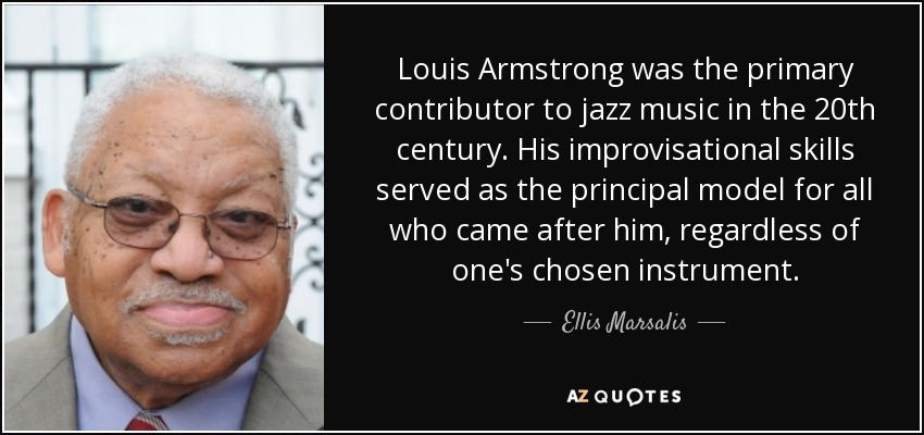 Louis Armstrong was the primary contributor to jazz music in the 20th century. His improvisational skills served as the principal model for all who came after him, regardless of one's chosen instrument. - Ellis Marsalis, Jr.