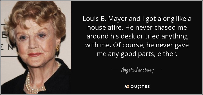 Louis B. Mayer and I got along like a house afire. He never chased me around his desk or tried anything with me. Of course, he never gave me any good parts, either. - Angela Lansbury