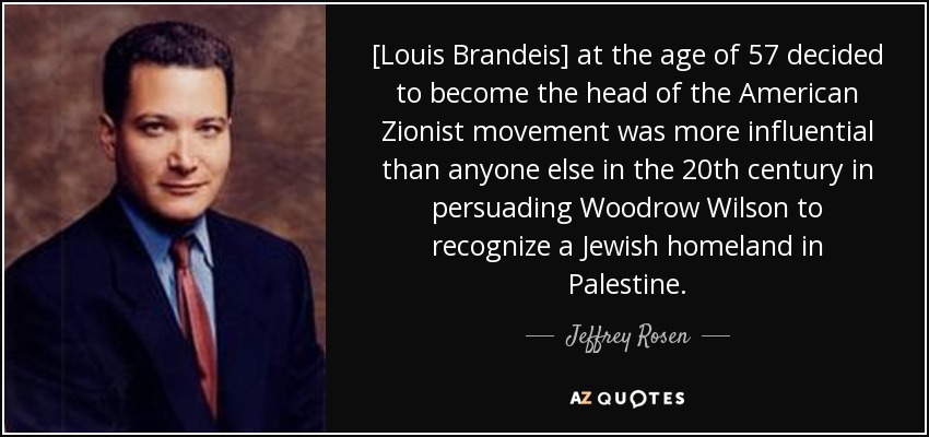 [Louis Brandeis] at the age of 57 decided to become the head of the American Zionist movement was more influential than anyone else in the 20th century in persuading Woodrow Wilson to recognize a Jewish homeland in Palestine. - Jeffrey Rosen