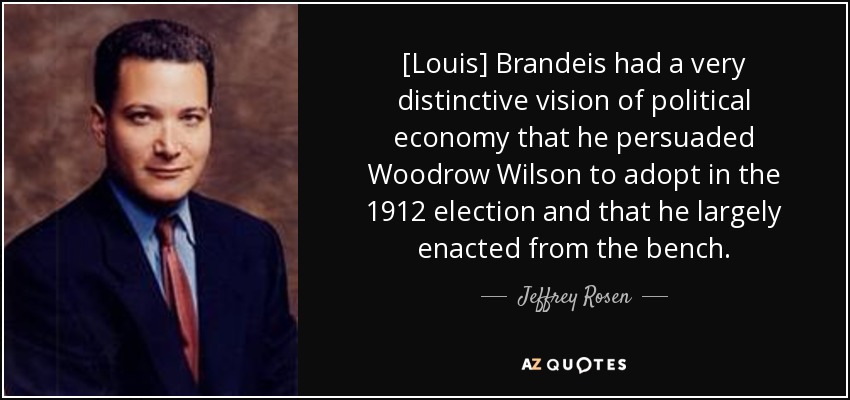 [Louis] Brandeis had a very distinctive vision of political economy that he persuaded Woodrow Wilson to adopt in the 1912 election and that he largely enacted from the bench. - Jeffrey Rosen