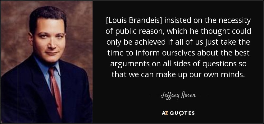 [Louis Brandeis] insisted on the necessity of public reason, which he thought could only be achieved if all of us just take the time to inform ourselves about the best arguments on all sides of questions so that we can make up our own minds. - Jeffrey Rosen