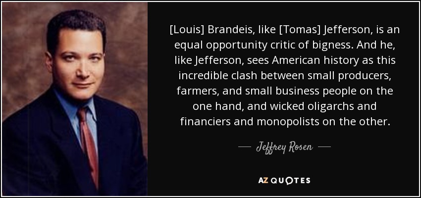 [Louis] Brandeis, like [Tomas] Jefferson, is an equal opportunity critic of bigness. And he, like Jefferson, sees American history as this incredible clash between small producers, farmers, and small business people on the one hand, and wicked oligarchs and financiers and monopolists on the other. - Jeffrey Rosen