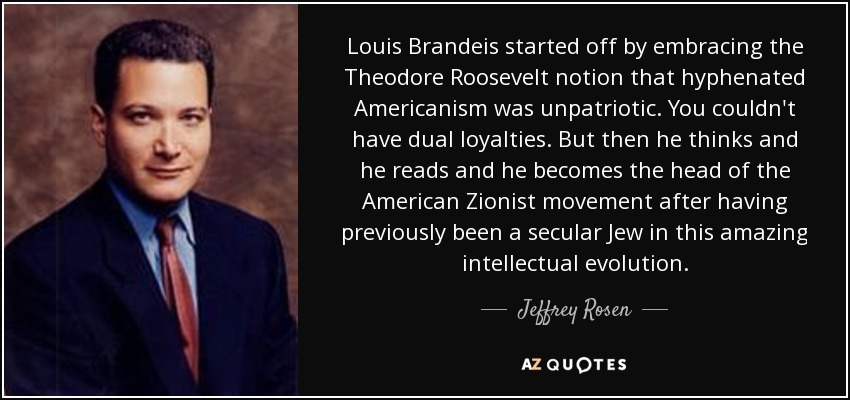 Louis Brandeis started off by embracing the Theodore Roosevelt notion that hyphenated Americanism was unpatriotic. You couldn't have dual loyalties. But then he thinks and he reads and he becomes the head of the American Zionist movement after having previously been a secular Jew in this amazing intellectual evolution. - Jeffrey Rosen