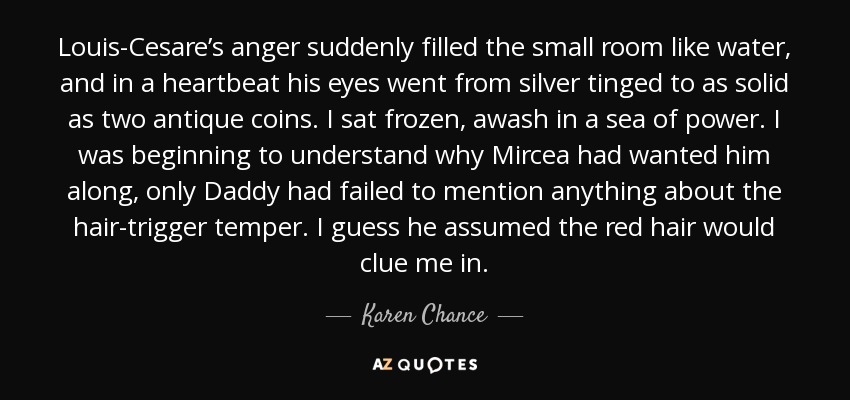 Louis-Cesare’s anger suddenly filled the small room like water, and in a heartbeat his eyes went from silver tinged to as solid as two antique coins. I sat frozen, awash in a sea of power. I was beginning to understand why Mircea had wanted him along, only Daddy had failed to mention anything about the hair-trigger temper. I guess he assumed the red hair would clue me in. - Karen Chance