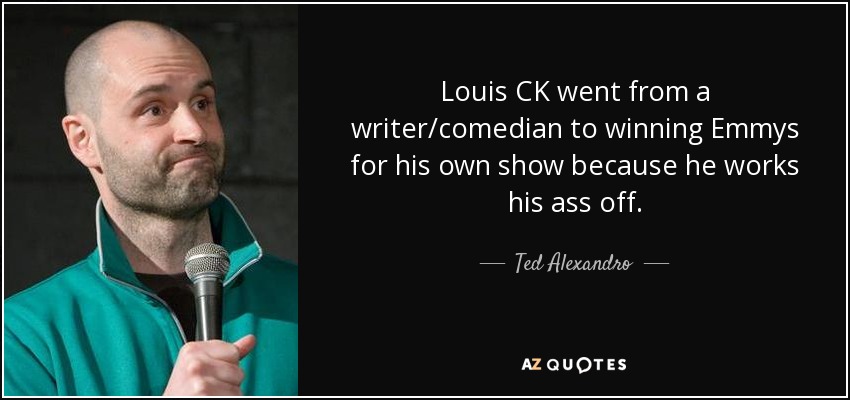 Louis CK went from a writer/comedian to winning Emmys for his own show because he works his ass off. - Ted Alexandro
