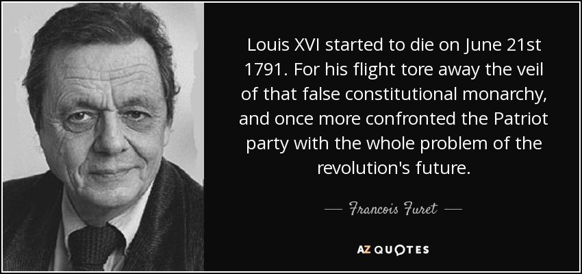 Louis XVI started to die on June 21st 1791. For his flight tore away the veil of that false constitutional monarchy, and once more confronted the Patriot party with the whole problem of the revolution's future. - Francois Furet