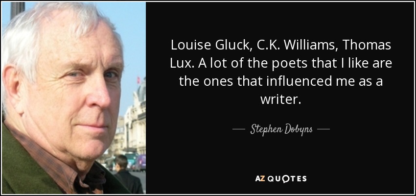 Louise Gluck, C.K. Williams, Thomas Lux. A lot of the poets that I like are the ones that influenced me as a writer. - Stephen Dobyns