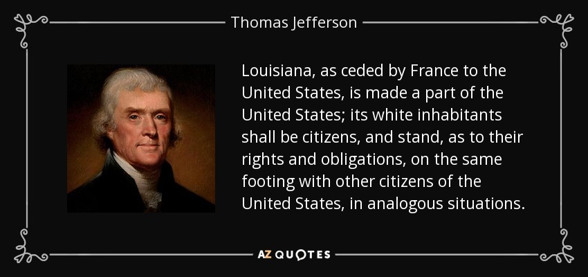 Louisiana, as ceded by France to the United States, is made a part of the United States; its white inhabitants shall be citizens, and stand, as to their rights and obligations, on the same footing with other citizens of the United States, in analogous situations. - Thomas Jefferson