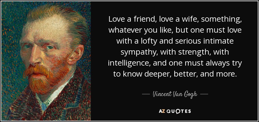Love a friend, love a wife, something, whatever you like, but one must love with a lofty and serious intimate sympathy, with strength, with intelligence, and one must always try to know deeper, better, and more. - Vincent Van Gogh