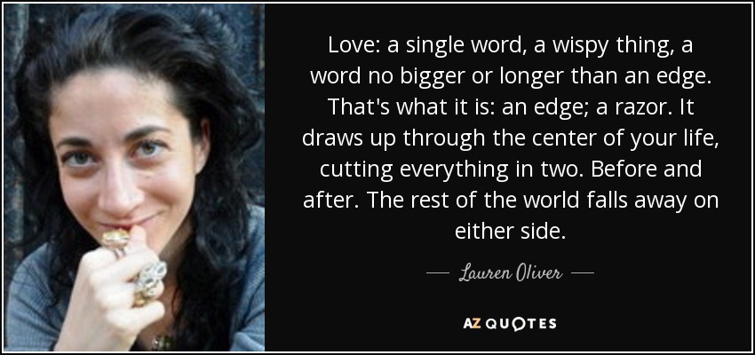 Love: a single word, a wispy thing, a word no bigger or longer than an edge. That's what it is: an edge; a razor. It draws up through the center of your life, cutting everything in two. Before and after. The rest of the world falls away on either side. - Lauren Oliver