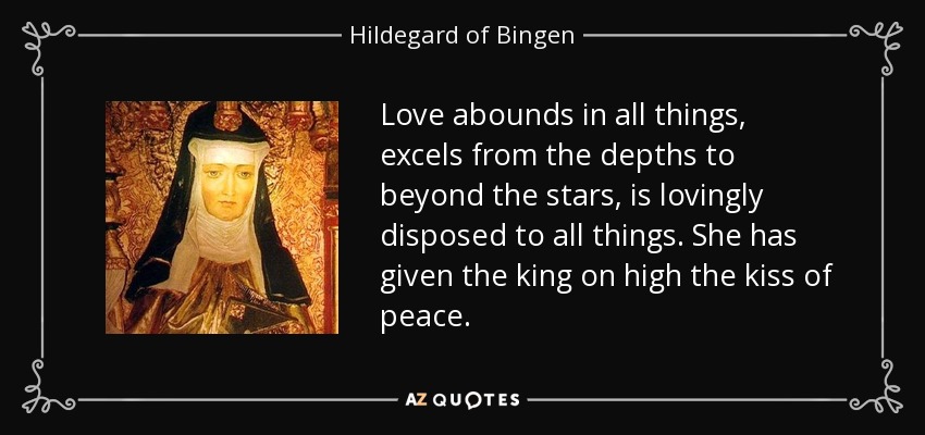Love abounds in all things, excels from the depths to beyond the stars, is lovingly disposed to all things. She has given the king on high the kiss of peace. - Hildegard of Bingen