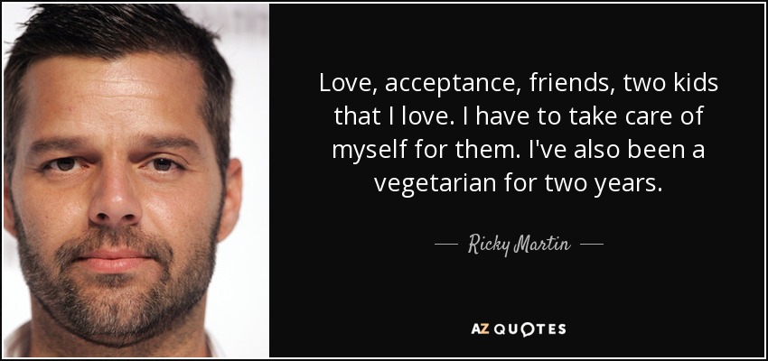 Love, acceptance, friends, two kids that I love. I have to take care of myself for them. I've also been a vegetarian for two years. - Ricky Martin