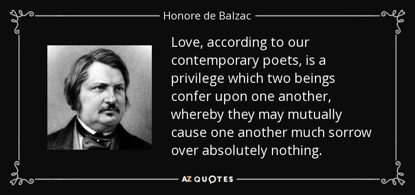 Love, according to our contemporary poets, is a privilege which two beings confer upon one another, whereby they may mutually cause one another much sorrow over absolutely nothing. - Honore de Balzac