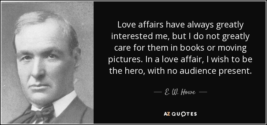 Love affairs have always greatly interested me, but I do not greatly care for them in books or moving pictures. In a love affair, I wish to be the hero, with no audience present. - E. W. Howe