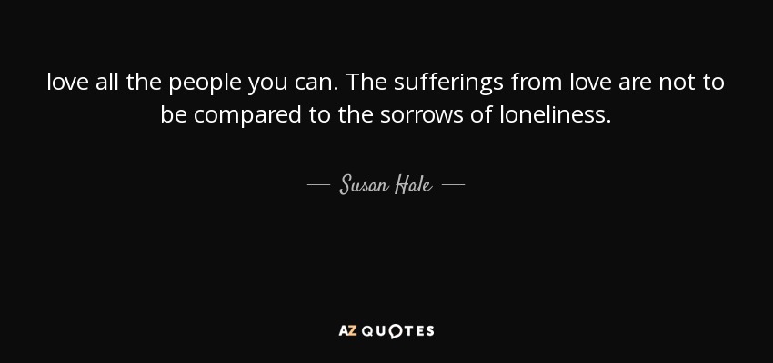 love all the people you can. The sufferings from love are not to be compared to the sorrows of loneliness. - Susan Hale