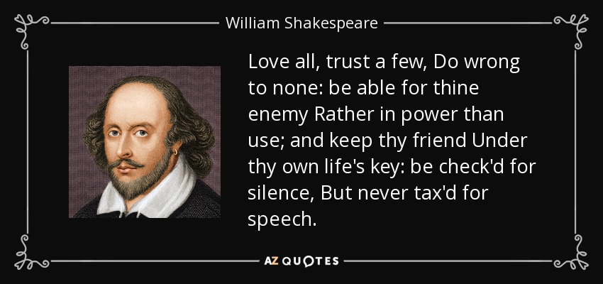Love all, trust a few, Do wrong to none: be able for thine enemy Rather in power than use; and keep thy friend Under thy own life's key: be check'd for silence, But never tax'd for speech. - William Shakespeare