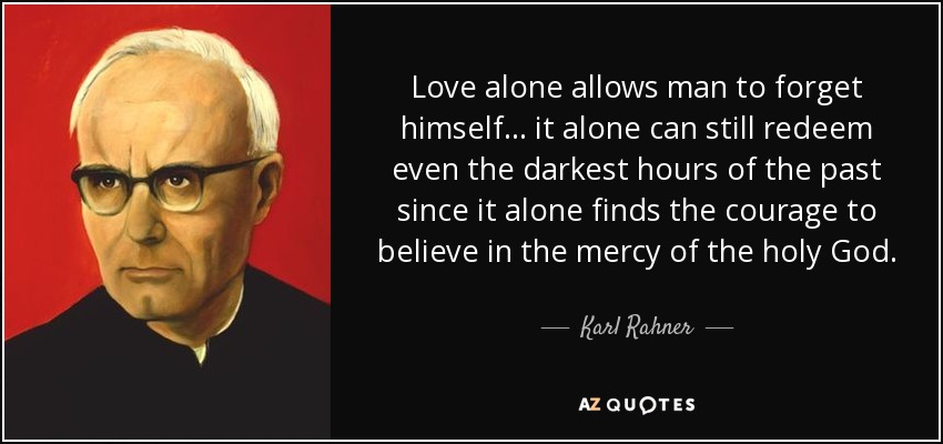 Love alone allows man to forget himself... it alone can still redeem even the darkest hours of the past since it alone finds the courage to believe in the mercy of the holy God. - Karl Rahner