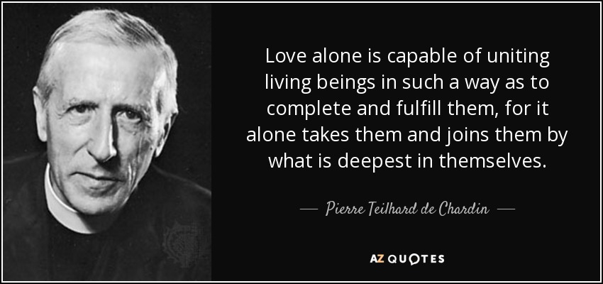 Love alone is capable of uniting living beings in such a way as to complete and fulfill them, for it alone takes them and joins them by what is deepest in themselves. - Pierre Teilhard de Chardin
