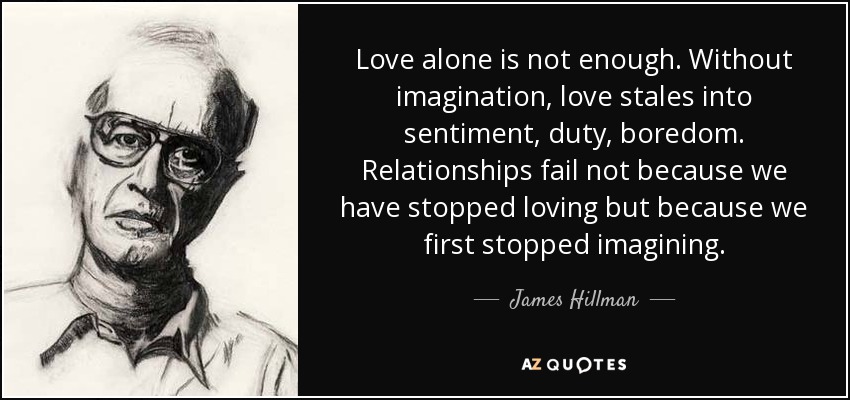 Love alone is not enough. Without imagination, love stales into sentiment, duty, boredom. Relationships fail not because we have stopped loving but because we first stopped imagining. - James Hillman