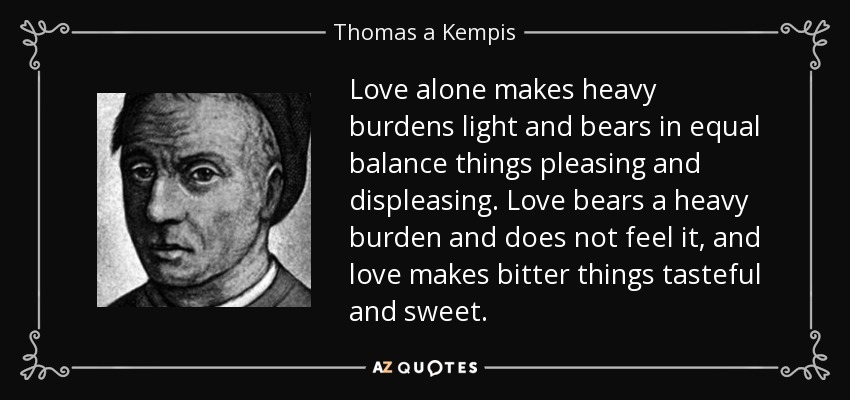 Love alone makes heavy burdens light and bears in equal balance things pleasing and displeasing. Love bears a heavy burden and does not feel it, and love makes bitter things tasteful and sweet. - Thomas a Kempis