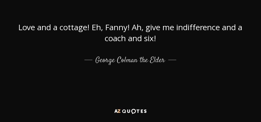 Love and a cottage! Eh, Fanny! Ah, give me indifference and a coach and six! - George Colman the Elder