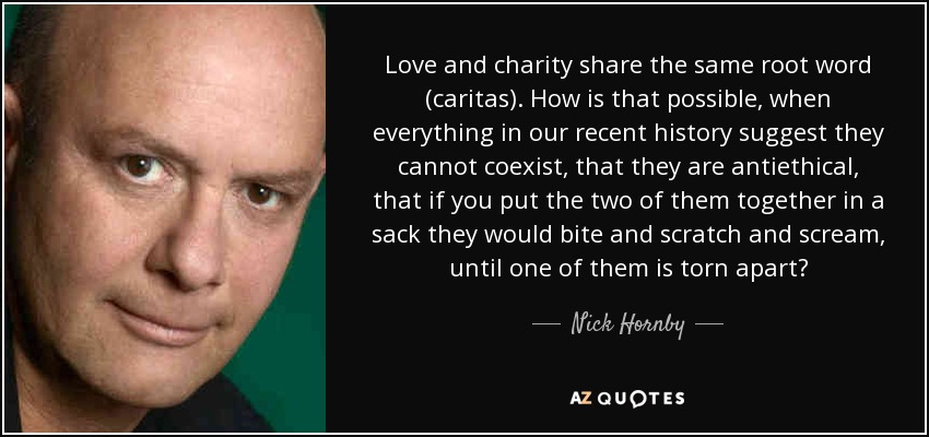 Love and charity share the same root word (caritas). How is that possible, when everything in our recent history suggest they cannot coexist, that they are antiethical, that if you put the two of them together in a sack they would bite and scratch and scream, until one of them is torn apart? - Nick Hornby