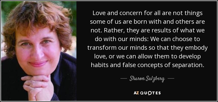 Love and concern for all are not things some of us are born with and others are not. Rather, they are results of what we do with our minds: We can choose to transform our minds so that they embody love, or we can allow them to develop habits and false concepts of separation. - Sharon Salzberg