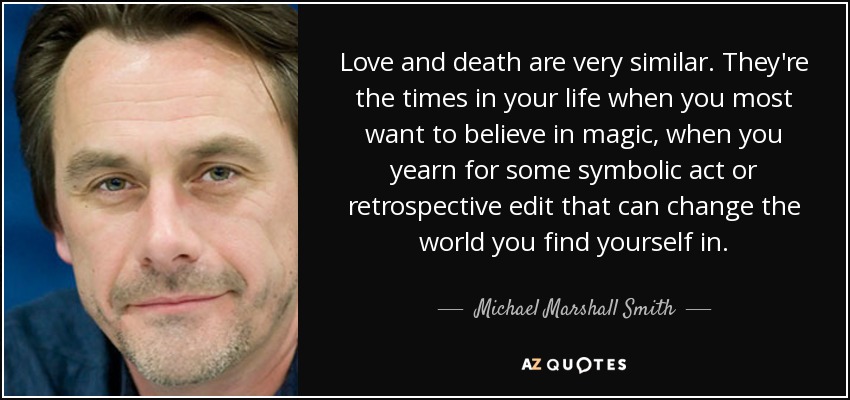 Love and death are very similar. They're the times in your life when you most want to believe in magic, when you yearn for some symbolic act or retrospective edit that can change the world you find yourself in. - Michael Marshall Smith