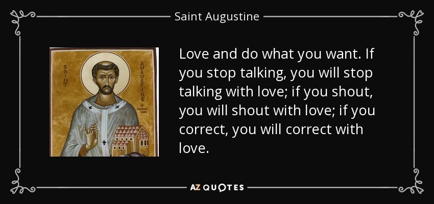 Love and do what you want. If you stop talking, you will stop talking with love; if you shout, you will shout with love; if you correct, you will correct with love. - Saint Augustine