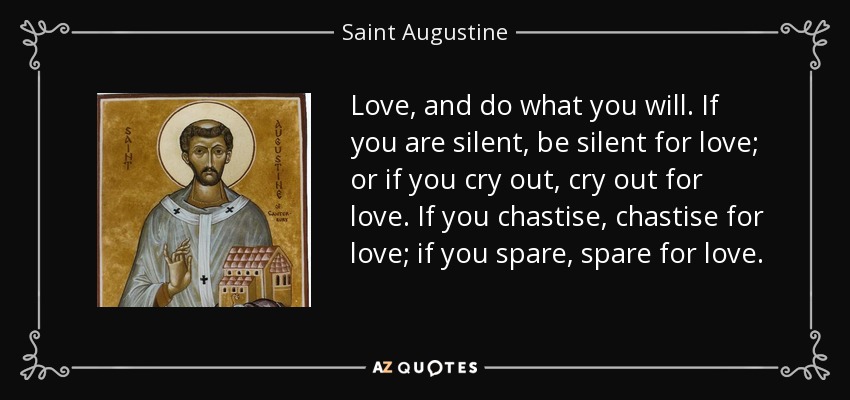 Love, and do what you will. If you are silent, be silent for love; or if you cry out, cry out for love. If you chastise, chastise for love; if you spare, spare for love. - Saint Augustine