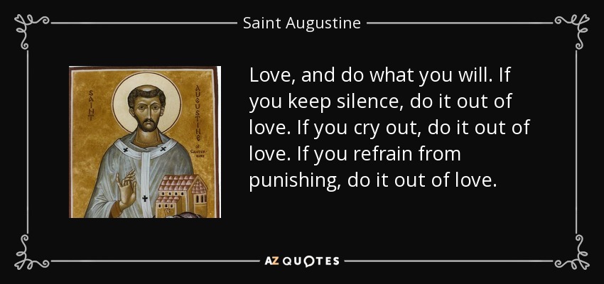 Love, and do what you will. If you keep silence, do it out of love. If you cry out, do it out of love. If you refrain from punishing, do it out of love. - Saint Augustine