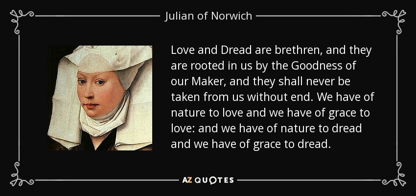 Love and Dread are brethren, and they are rooted in us by the Goodness of our Maker, and they shall never be taken from us without end. We have of nature to love and we have of grace to love: and we have of nature to dread and we have of grace to dread. - Julian of Norwich