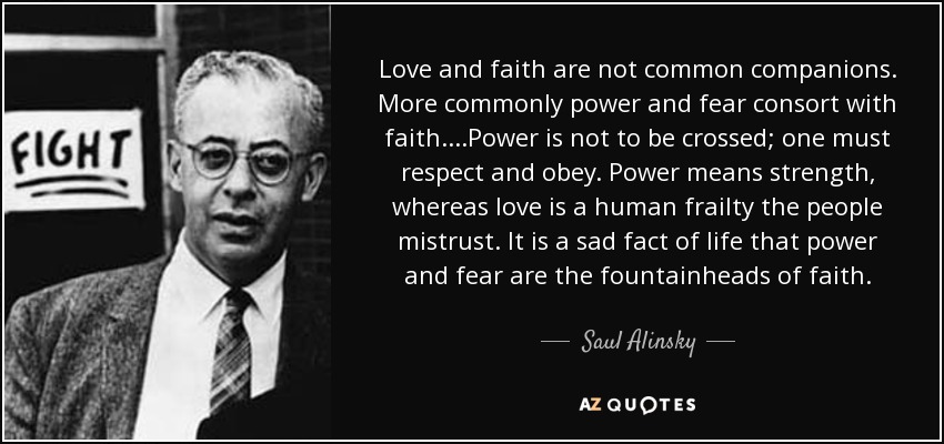 Love and faith are not common companions. More commonly power and fear consort with faith....Power is not to be crossed; one must respect and obey. Power means strength, whereas love is a human frailty the people mistrust. It is a sad fact of life that power and fear are the fountainheads of faith. - Saul Alinsky