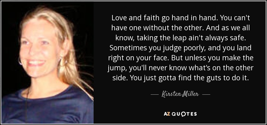 Love and faith go hand in hand. You can't have one without the other. And as we all know, taking the leap ain't always safe. Sometimes you judge poorly, and you land right on your face. But unless you make the jump, you'll never know what's on the other side. You just gotta find the guts to do it. - Kirsten Miller