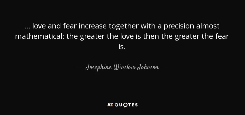 ... love and fear increase together with a precision almost mathematical: the greater the love is then the greater the fear is. - Josephine Winslow Johnson