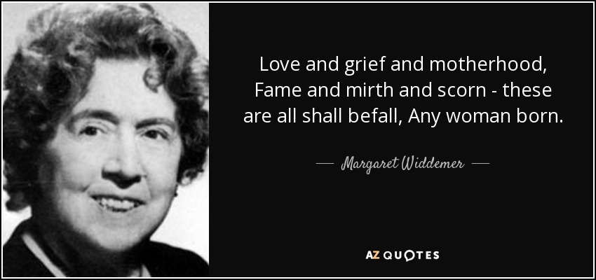 Love and grief and motherhood, Fame and mirth and scorn - these are all shall befall, Any woman born. - Margaret Widdemer