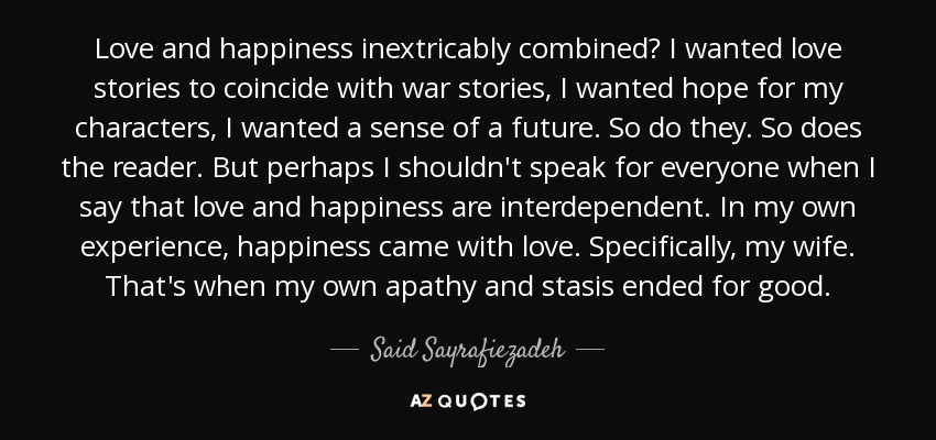 Love and happiness inextricably combined? I wanted love stories to coincide with war stories, I wanted hope for my characters, I wanted a sense of a future. So do they. So does the reader. But perhaps I shouldn't speak for everyone when I say that love and happiness are interdependent. In my own experience, happiness came with love. Specifically, my wife. That's when my own apathy and stasis ended for good. - Said Sayrafiezadeh