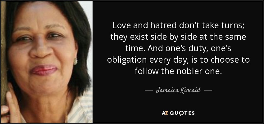 Love and hatred don't take turns; they exist side by side at the same time. And one's duty, one's obligation every day, is to choose to follow the nobler one. - Jamaica Kincaid