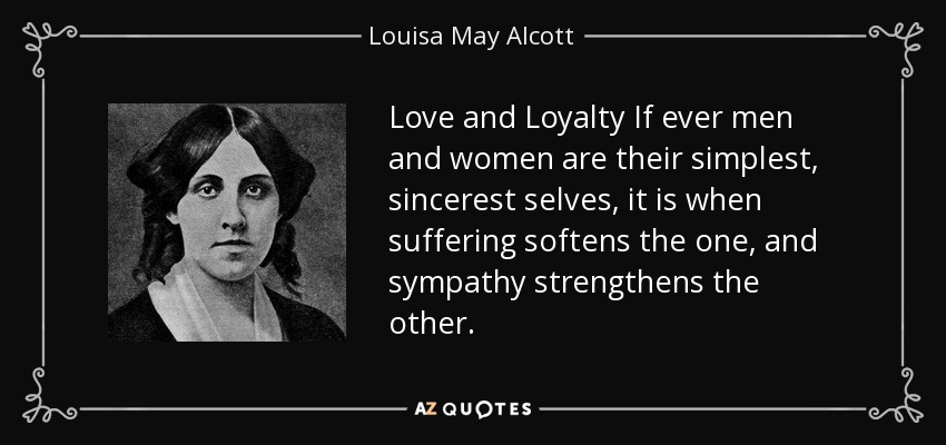 Love and Loyalty If ever men and women are their simplest, sincerest selves, it is when suffering softens the one, and sympathy strengthens the other. - Louisa May Alcott