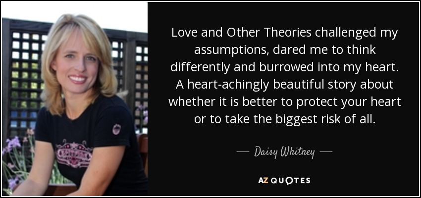 Love and Other Theories challenged my assumptions, dared me to think differently and burrowed into my heart. A heart-achingly beautiful story about whether it is better to protect your heart or to take the biggest risk of all. - Daisy Whitney