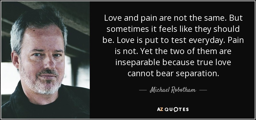 Love and pain are not the same. But sometimes it feels like they should be. Love is put to test everyday. Pain is not. Yet the two of them are inseparable because true love cannot bear separation. - Michael Robotham