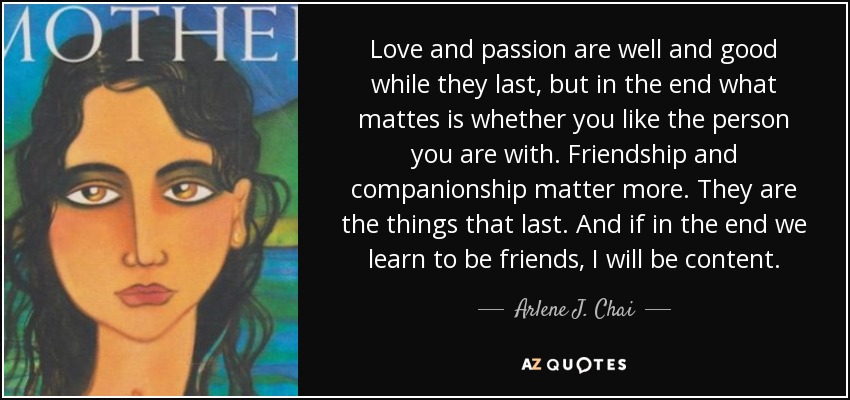 Love and passion are well and good while they last, but in the end what mattes is whether you like the person you are with. Friendship and companionship matter more. They are the things that last. And if in the end we learn to be friends, I will be content. - Arlene J. Chai
