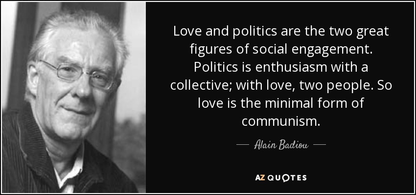 Love and politics are the two great figures of social engagement. Politics is enthusiasm with a collective; with love, two people. So love is the minimal form of communism. - Alain Badiou